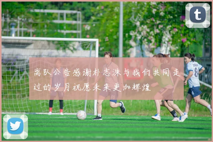 离队公告感谢朴志洙与我们共同走过的岁月祝愿未来更加辉煌