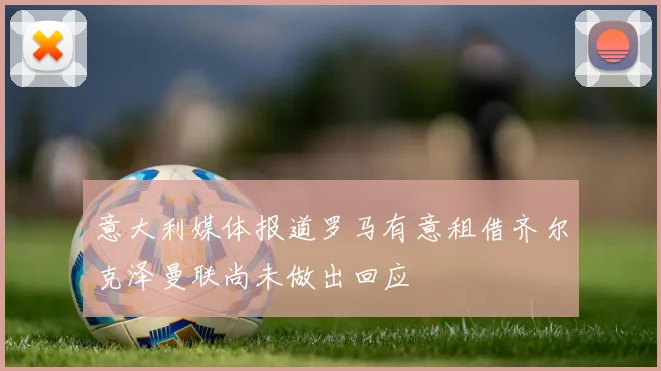 意大利媒体报道罗马有意租借齐尔克泽曼联尚未做出回应