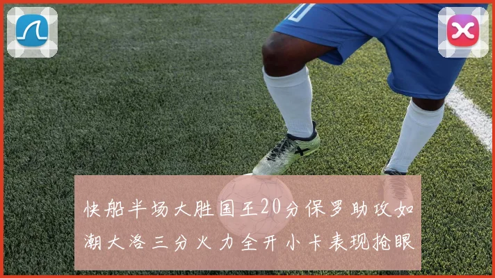快船半场大胜国王20分保罗助攻如潮大洛三分火力全开小卡表现抢眼