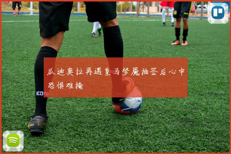 瓜迪奥拉再遇皇马梦魇抽签后心中恐惧难掩