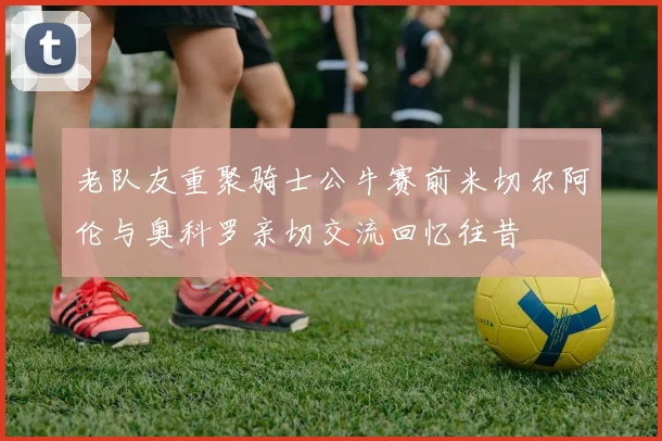 老队友重聚骑士公牛赛前米切尔阿伦与奥科罗亲切交流回忆往昔