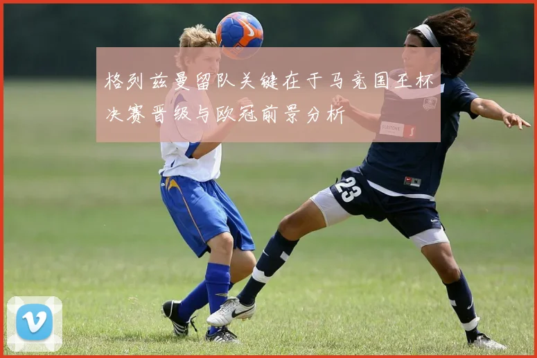 格列兹曼留队关键在于马竞国王杯决赛晋级与欧冠前景分析