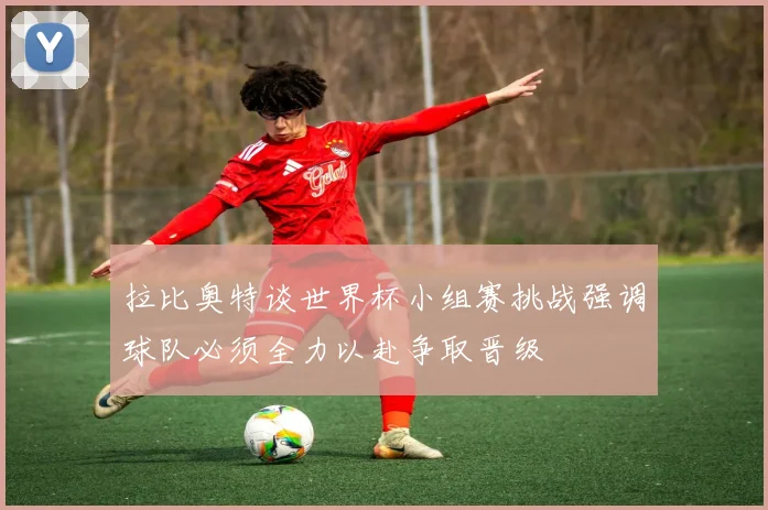拉比奥特谈世界杯小组赛挑战强调球队必须全力以赴争取晋级