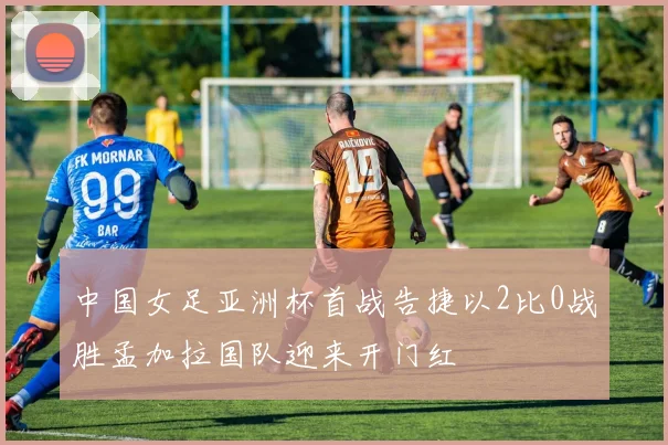 中国女足亚洲杯首战告捷以2比0战胜孟加拉国队迎来开门红