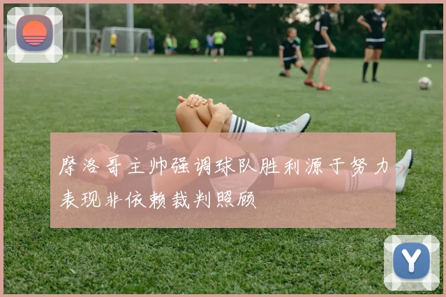 摩洛哥主帅强调球队胜利源于努力表现非依赖裁判照顾