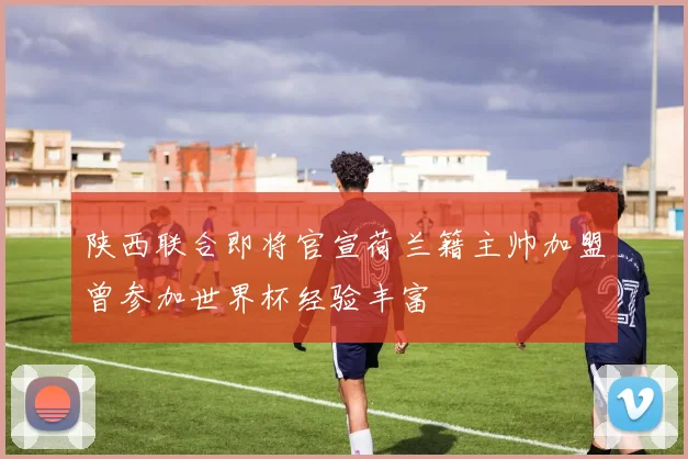 陕西联合即将官宣荷兰籍主帅加盟曾参加世界杯经验丰富