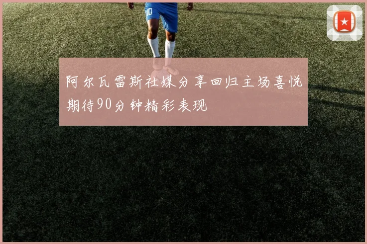 阿尔瓦雷斯社媒分享回归主场喜悦期待90分钟精彩表现