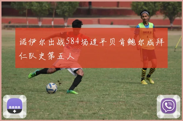 诺伊尔出战584场追平贝肯鲍尔成拜仁队史第五人