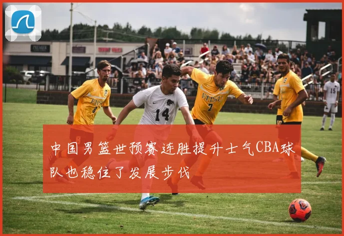 中国男篮世预赛连胜提升士气CBA球队也稳住了发展步伐