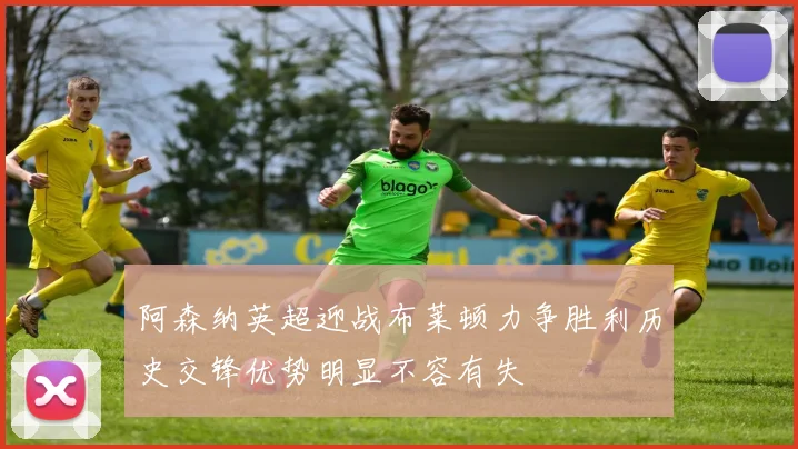 阿森纳英超迎战布莱顿力争胜利历史交锋优势明显不容有失