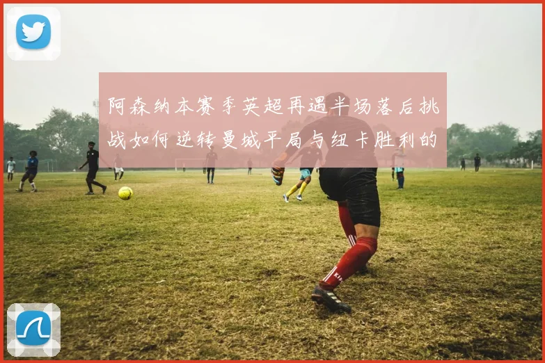 阿森纳本赛季英超再遇半场落后挑战如何逆转曼城平局与纽卡胜利的启示