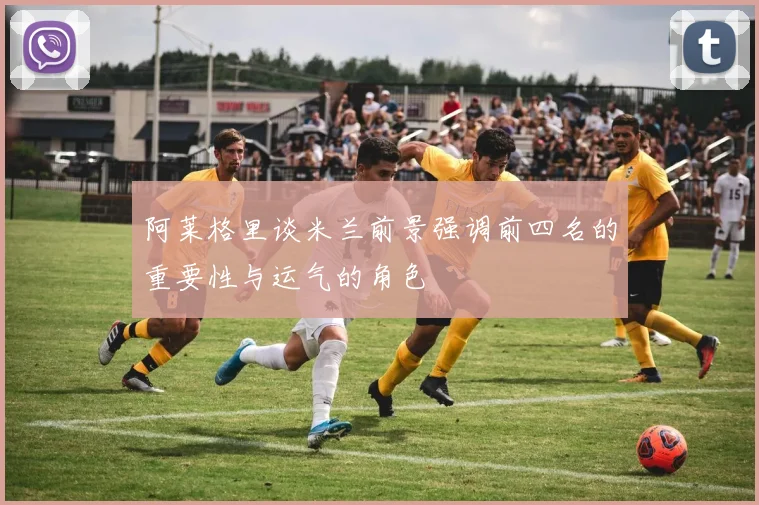阿莱格里谈米兰前景强调前四名的重要性与运气的角色