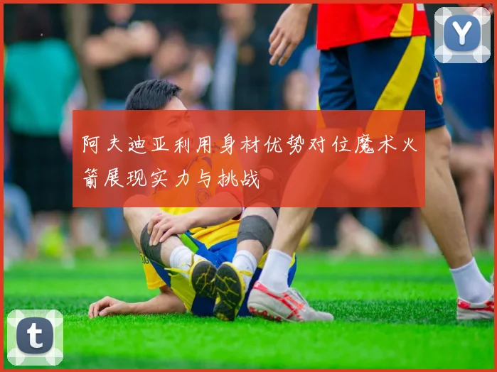 阿夫迪亚利用身材优势对位魔术火箭展现实力与挑战