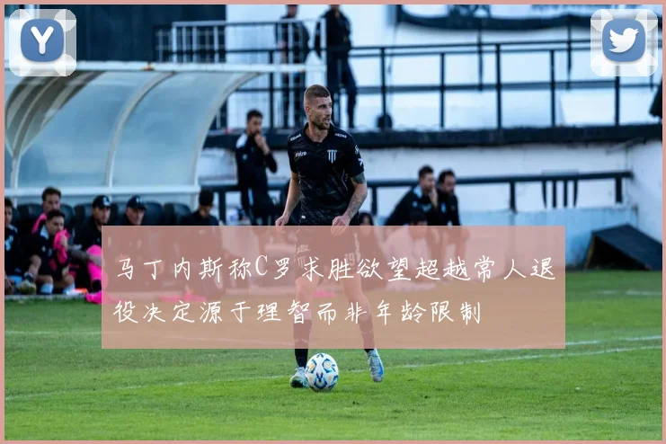 马丁内斯称C罗求胜欲望超越常人退役决定源于理智而非年龄限制