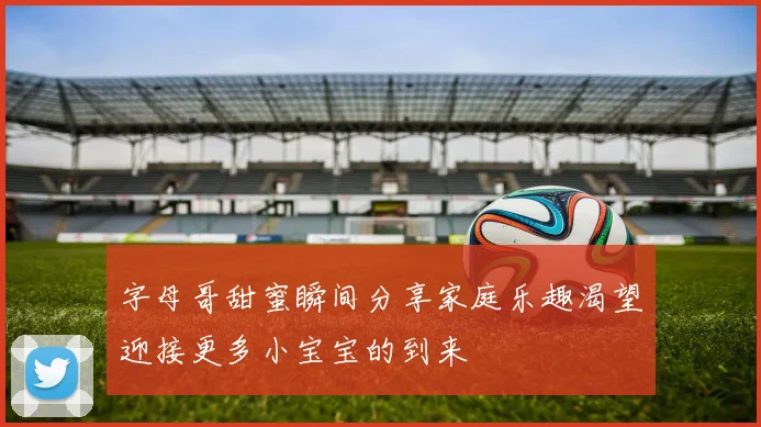 字母哥甜蜜瞬间分享家庭乐趣渴望迎接更多小宝宝的到来