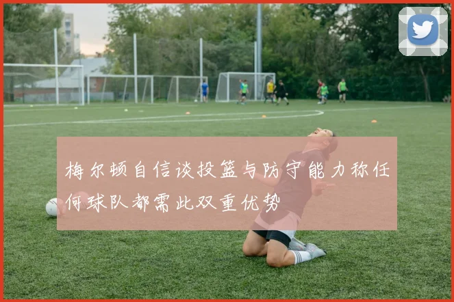 梅尔顿自信谈投篮与防守能力称任何球队都需此双重优势