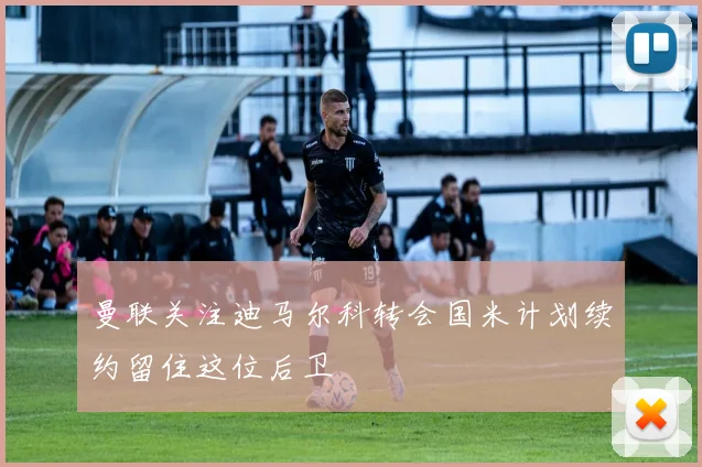曼联关注迪马尔科转会国米计划续约留住这位后卫
