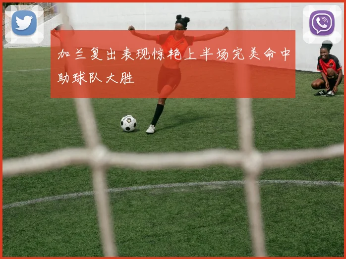 加兰复出表现惊艳上半场完美命中助球队大胜