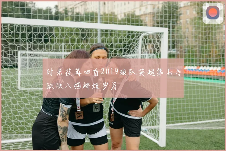 时光荏苒回首2019狼队英超第七与欧联八强辉煌岁月
