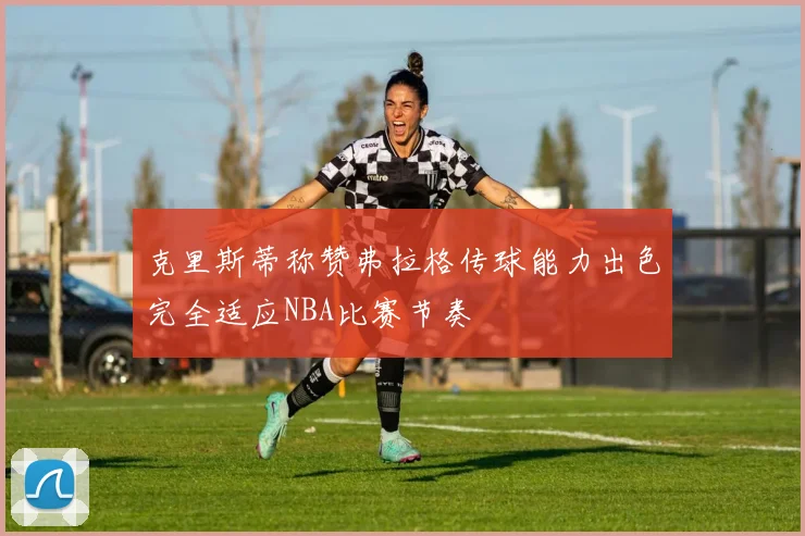 克里斯蒂称赞弗拉格传球能力出色完全适应NBA比赛节奏