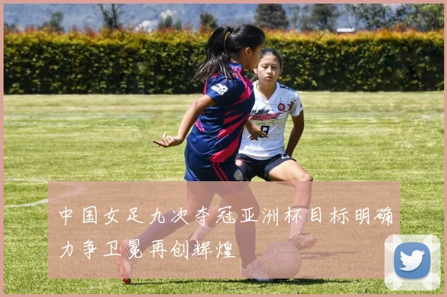 中国女足九次夺冠亚洲杯目标明确力争卫冕再创辉煌