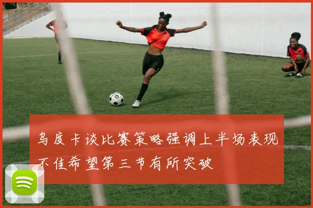 乌度卡谈比赛策略强调上半场表现不佳希望第三节有所突破