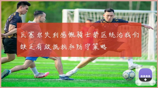 瓦塞尔失利感慨骑士禁区统治我们缺乏有效抵抗和防守策略