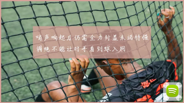 哨声响起后仍需全力封盖米诺特强调绝不能让对手看到球入网