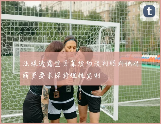 法媒透露登贝莱续约谈判顺利他对薪资要求保持理性克制