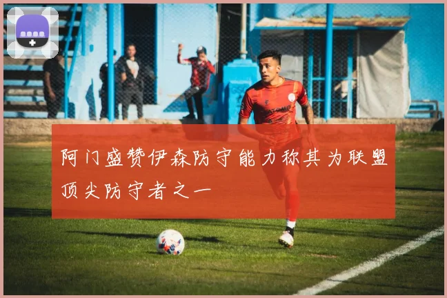 阿门盛赞伊森防守能力称其为联盟顶尖防守者之一