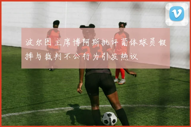 波尔图主席博阿斯批评葡体球员假摔与裁判不公行为引发热议