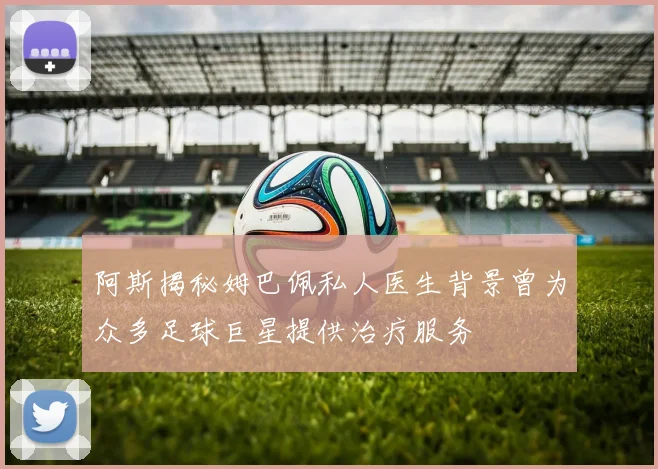 阿斯揭秘姆巴佩私人医生背景曾为众多足球巨星提供治疗服务