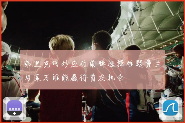 弗里克巧妙应对前锋选择难题费兰与莱万谁能赢得首发机会