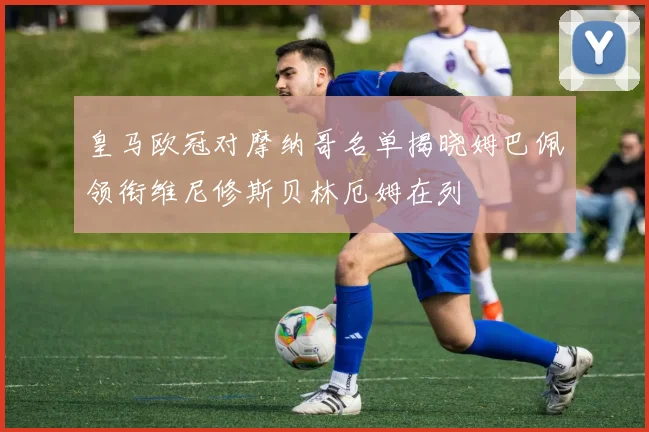 皇马欧冠对摩纳哥名单揭晓姆巴佩领衔维尼修斯贝林厄姆在列
