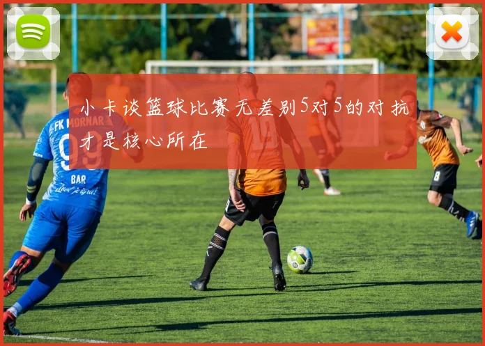 小卡谈篮球比赛无差别5对5的对抗才是核心所在