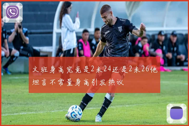 文班身高究竟是2米24还是2米26他坦言不常量身高引发热议