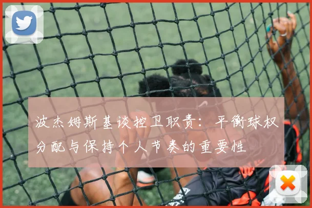 波杰姆斯基谈控卫职责：平衡球权分配与保持个人节奏的重要性