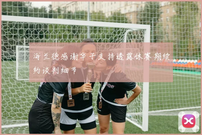 海兰德感谢华子支持透露休赛期续约谈判细节