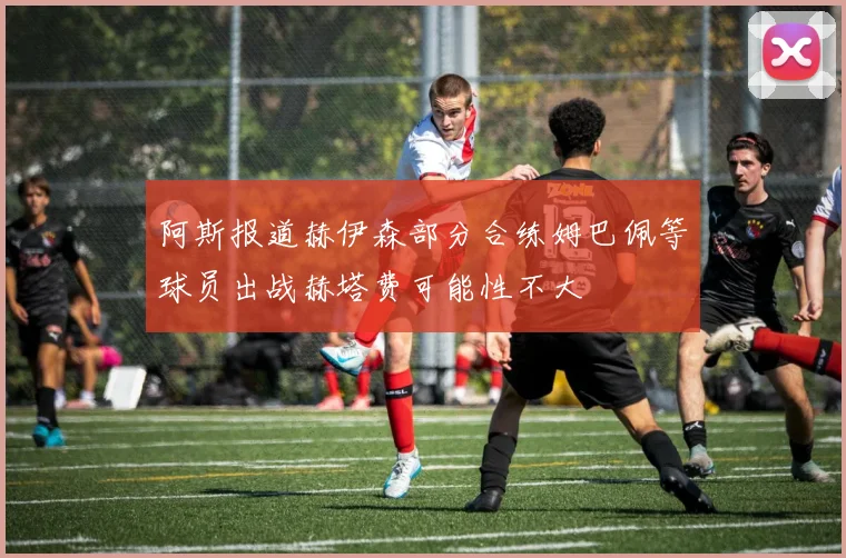 阿斯报道赫伊森部分合练姆巴佩等球员出战赫塔费可能性不大