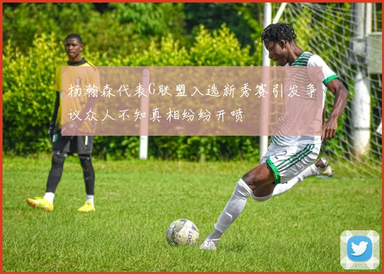 杨瀚森代表G联盟入选新秀赛引发争议众人不知真相纷纷开喷