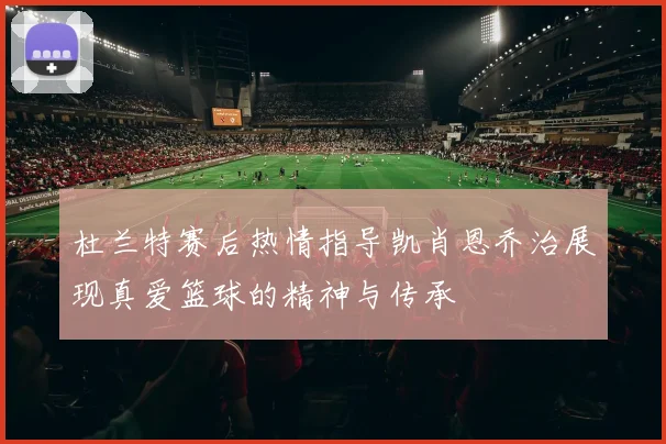 杜兰特赛后热情指导凯肖恩乔治展现真爱篮球的精神与传承