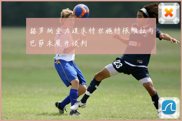 赫罗纳全力追求特尔施特根维拉与巴萨未展开谈判